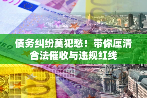 武汉债务纠纷莫犯愁！带你厘清合法催收与违规红线