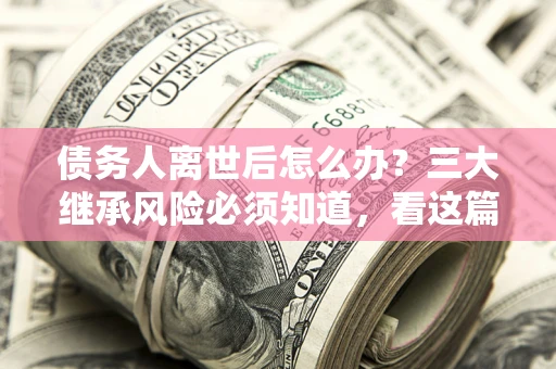 武汉债务人离世后怎么办？三大继承风险必须知道，看这篇就够了