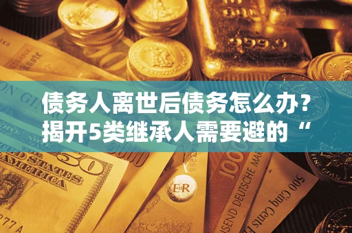 武汉债务人离世后债务怎么办？揭开5类继承人需要避的“坑”
