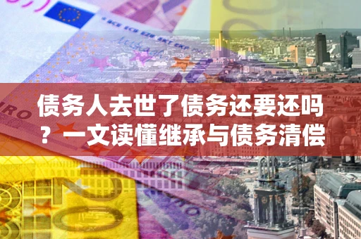 武汉债务人去世了债务还要还吗？一文读懂继承与债务清偿